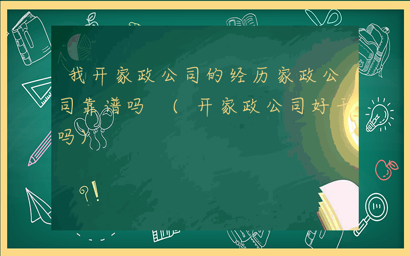 我开家政公司的经历家政公司靠谱吗 (开家政公司好干吗)